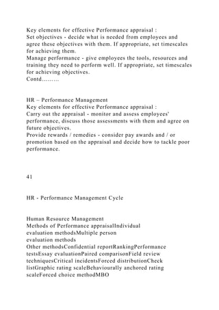 Key elements for effective Performance appraisal :
Set objectives - decide what is needed from employees and
agree these objectives with them. If appropriate, set timescales
for achieving them.
Manage performance - give employees the tools, resources and
training they need to perform well. If appropriate, set timescales
for achieving objectives.
Contd………
HR – Performance Management
Key elements for effective Performance appraisal :
Carry out the appraisal - monitor and assess employees'
performance, discuss those assessments with them and agree on
future objectives.
Provide rewards / remedies - consider pay awards and / or
promotion based on the appraisal and decide how to tackle poor
performance.
41
HR - Performance Management Cycle
Human Resource Management
Methods of Performance appraisalIndividual
evaluation methodsMultiple person
evaluation methods
Other methodsConfidential reportRankingPerformance
testsEssay evaluationPaired comparisonField review
techniquesCritical incidentsForced distributionCheck
listGraphic rating scaleBehaviourally anchored rating
scaleForced choice methodMBO
 