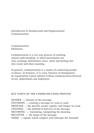 Introduction to Interpersonal and Organisational
Communication
Communication
Definition
Communication is a two-way process of reaching
mutual understanding, in which participants not
only exchange information, news, ideas and feelings but
also create and share meaning.
In general, communication is a means of connecting people
or places. In business, it is a key function of management
an organization cannot operate without communication between
levels, departments and employees.
KEY PARTS OF THE COMMUNICATION PROCESS
SENDER -- initiator of the message.
ENCODING -- creating a message we want to send.
MESSAGE -- the specific words, signals, and images we send.
CHANNEL -- the method of delivery of the message.
DECODING -- translating, interpreting the meaning.
RECEIVER -- the target of the message.
NOISE -- signals which compete with (disrupt) the intended
 