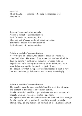 message.
FEEDBACK -- checking to be sure the message was
understood.
Types of communication models
Aristotle model of communication.
Berlo’s model of communication.
Shannon and Weaver model of communication.
Schramm’s model of communication.
Helical model of communication.
Aristotle model of communication
According to this model, the speaker plays a key role in
communication. The sender first prepares a content which he
does by carefully putting his thoughts in words with an
objective of influencing the listeners or the recipients, who
would then respond in the sender’s desired way.
The model says that the speaker communicates in such a way
that the listeners get influenced and respond accordingly.
Aristotle model of communication
The speaker must be very careful about his selection of words
and content in this model of communication.
He should understand his target audience and then prepare his
speech. Making eye contact is also important.
The speaker tone and pitch should also be loud and clear enough
for the people to hear and understand the speech properly.
Stammering, getting nervous in between of a conversation must
 