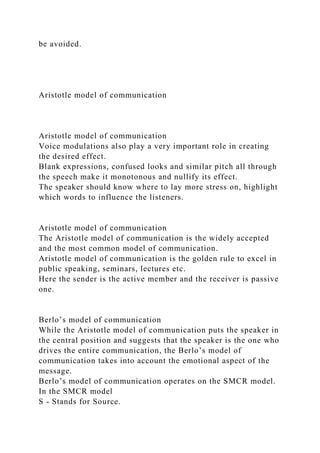 be avoided.
Aristotle model of communication
Aristotle model of communication
Voice modulations also play a very important role in creating
the desired effect.
Blank expressions, confused looks and similar pitch all through
the speech make it monotonous and nullify its effect.
The speaker should know where to lay more stress on, highlight
which words to influence the listeners.
Aristotle model of communication
The Aristotle model of communication is the widely accepted
and the most common model of communication.
Aristotle model of communication is the golden rule to excel in
public speaking, seminars, lectures etc.
Here the sender is the active member and the receiver is passive
one.
Berlo’s model of communication
While the Aristotle model of communication puts the speaker in
the central position and suggests that the speaker is the one who
drives the entire communication, the Berlo’s model of
communication takes into account the emotional aspect of the
message.
Berlo’s model of communication operates on the SMCR model.
In the SMCR model
S - Stands for Source.
 
