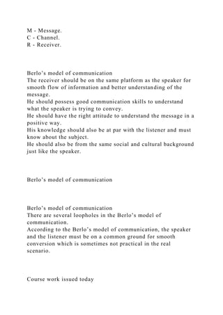 M - Message.
C - Channel.
R - Receiver.
Berlo’s model of communication
The receiver should be on the same platform as the speaker for
smooth flow of information and better understanding of the
message.
He should possess good communication skills to understand
what the speaker is trying to convey.
He should have the right attitude to understand the message in a
positive way.
His knowledge should also be at par with the listener and must
know about the subject.
He should also be from the same social and cultural background
just like the speaker.
Berlo’s model of communication
Berlo’s model of communication
There are several loopholes in the Berlo’s model of
communication.
According to the Berlo’s model of communication, the speaker
and the listener must be on a common ground for smooth
conversion which is sometimes not practical in the real
scenario.
Course work issued today
 