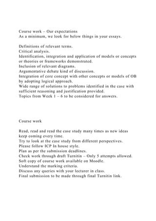 Course work – Our expectations
As a minimum, we look for below things in your essays.
Definitions of relevant terms.
Critical analysis.
Identification, integration and application of models or concepts
or theories or frameworks demonstrated.
Inclusion of relevant diagrams.
Argumentative debate kind of discussion.
Integration of core concept with other concepts or models of OB
by adopting logical approach.
Wide range of solutions to problems identified in the case with
sufficient reasoning and justification provided.
Topics from Week 1 – 6 to be considered for answers.
Course work
Read, read and read the case study many times as new ideas
keep coming every time.
Try to look at the case study from different perspectives.
Please follow ICP In house style.
Plan as per the submission deadlines.
Check work through draft Turnitin – Only 5 attempts allowed.
Soft copy of course work available on Moodle.
Understand the marking criteria.
Discuss any queries with your lecturer in class.
Final submission to be made through final Turnitin link.
 