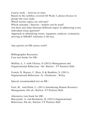 Course work – Activity in class
Based on the syllabus covered till Week 3, please discuss in
groups the case study.
Which lecture topics are relevant?
Which concepts / theories / models can be used?
Are there any links between different topics in addressing every
individual essay question?
Approach in identifying issues, argument, analysis, evaluation,
arriving at SMART solutions is the key.
Any queries on OB course work?
Bibliographic Resources
Core text books for OB :
Mullins, L. J. with Christy, G (2013) Management and
Organisational Behaviour. 10e. Harlow : FT Prentice Hall.
French, R. Rayner, C. Rees, G & Rumbles, S. (2011).
Organizational Behaviour. 2e. Chichester : Wiley.
Special recommended text on HR :
Foot, M. And Hook, C. (2011) Introducing Human Resource
Management, 6th ed., Harlow: FT Prentice Hall.
Alternative text book for OB :
Huczynski, A. and Buchanan, D. (2013) Organisational
Behaviour, 8th ed., Harlow: FT Prentice Hall.
 