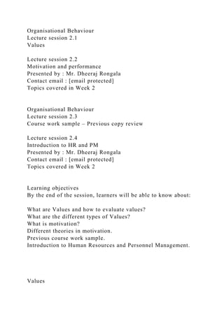 Organisational Behaviour
Lecture session 2.1
Values
Lecture session 2.2
Motivation and performance
Presented by : Mr. Dheeraj Rongala
Contact email : [email protected]
Topics covered in Week 2
Organisational Behaviour
Lecture session 2.3
Course work sample – Previous copy review
Lecture session 2.4
Introduction to HR and PM
Presented by : Mr. Dheeraj Rongala
Contact email : [email protected]
Topics covered in Week 2
Learning objectives
By the end of the session, learners will be able to know about:
What are Values and how to evaluate values?
What are the different types of Values?
What is motivation?
Different theories in motivation.
Previous course work sample.
Introduction to Human Resources and Personnel Management.
Values
 