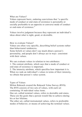 What are Values?
Values represent basic, enduring convictions that “a specific
mode of conduct or end-state of existence is personally or
socially preferable to an opposite or converse mode of conduct
or end-state of existence.”
Values involve judgment because they represent an individual’s
ideas about what is right, good, or desirable.
How to evaluate Values?
Values are often very specific, describing belief systems rather
than behavioural tendencies.
Some beliefs or values don’t say much about a person’s
personality, and people don’t always act in ways consistent
with their values.
We can evaluate values in relation to two attributes:
1. The content attribute, which says that a mode of conduct or
end-state of existence is important.
2. The intensity attribute, which specifies how important it is.
When we rank an individual’s values in terms of their intensity,
we obtain that person’s value system.
Types of Values
Milton Rokeach created the Rokeach Value Survey (RVS).
The RVS consists of two sets of values, with each set
containing 18 individual value items.
One set, called terminal values, refers to desirable end-states.
These are the goals that a person would like to achieve during
his or her lifetime.
The other set, called instrumental values, refers to preferable
modes of behavior, or means of achieving the terminal values.
 