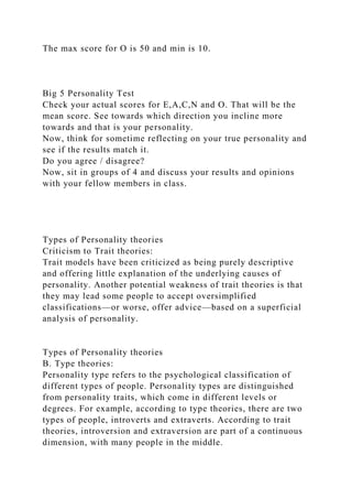 The max score for O is 50 and min is 10.
Big 5 Personality Test
Check your actual scores for E,A,C,N and O. That will be the
mean score. See towards which direction you incline more
towards and that is your personality.
Now, think for sometime reflecting on your true personality and
see if the results match it.
Do you agree / disagree?
Now, sit in groups of 4 and discuss your results and opinions
with your fellow members in class.
Types of Personality theories
Criticism to Trait theories:
Trait models have been criticized as being purely descriptive
and offering little explanation of the underlying causes of
personality. Another potential weakness of trait theories is that
they may lead some people to accept oversimplified
classifications—or worse, offer advice—based on a superficial
analysis of personality.
Types of Personality theories
B. Type theories:
Personality type refers to the psychological classification of
different types of people. Personality types are distinguished
from personality traits, which come in different levels or
degrees. For example, according to type theories, there are two
types of people, introverts and extraverts. According to trait
theories, introversion and extraversion are part of a continuous
dimension, with many people in the middle.
 