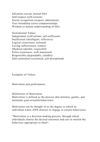 Salvation (saved, eternal life)
Self-respect (self-esteem)
Social recognition (respect, admiration)
True friendship (close companionship)
Wisdom (a mature understanding of life)
Instrumental Values
Independent (self-reliant, self-sufficient)
Intellectual (intelligent, reflective)
Logical (consistent, rational)
Loving (affectionate, tender)
Obedient (dutiful, respectful)
Polite (courteous, well-mannered)
Responsible (dependable, reliable)
Self-controlled (restrained, self-disciplined)
Examples of Values
Motivation and performance
Definitions of Motivation
Motivation is defined as the process that initiates, guides, and
maintains goal-oriented behaviours.
Motivation can be thought of as the degree to which an
individual wants AND chooses to engage in certain behaviours.
"Motivation is a decision-making process, through which
individuals choose the desired outcomes and sets in motion the
behaviour appropriate to them".
 