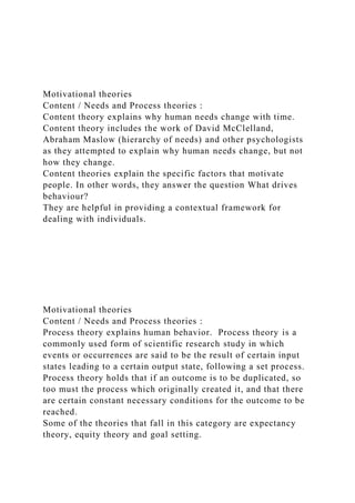 Motivational theories
Content / Needs and Process theories :
Content theory explains why human needs change with time.
Content theory includes the work of David McClelland,
Abraham Maslow (hierarchy of needs) and other psychologists
as they attempted to explain why human needs change, but not
how they change.
Content theories explain the specific factors that motivate
people. In other words, they answer the question What drives
behaviour?
They are helpful in providing a contextual framework for
dealing with individuals.
Motivational theories
Content / Needs and Process theories :
Process theory explains human behavior. Process theory is a
commonly used form of scientific research study in which
events or occurrences are said to be the result of certain input
states leading to a certain output state, following a set process.
Process theory holds that if an outcome is to be duplicated, so
too must the process which originally created it, and that there
are certain constant necessary conditions for the outcome to be
reached.
Some of the theories that fall in this category are expectancy
theory, equity theory and goal setting.
 