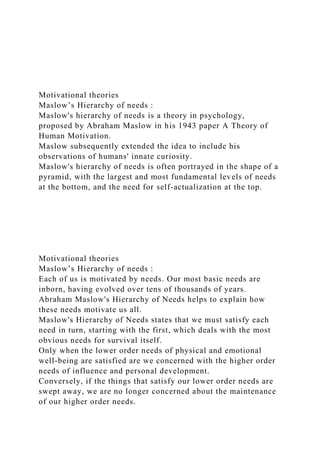 Motivational theories
Maslow’s Hierarchy of needs :
Maslow's hierarchy of needs is a theory in psychology,
proposed by Abraham Maslow in his 1943 paper A Theory of
Human Motivation.
Maslow subsequently extended the idea to include his
observations of humans' innate curiosity.
Maslow's hierarchy of needs is often portrayed in the shape of a
pyramid, with the largest and most fundamental levels of needs
at the bottom, and the need for self-actualization at the top.
Motivational theories
Maslow’s Hierarchy of needs :
Each of us is motivated by needs. Our most basic needs are
inborn, having evolved over tens of thousands of years.
Abraham Maslow's Hierarchy of Needs helps to explain how
these needs motivate us all.
Maslow's Hierarchy of Needs states that we must satisfy each
need in turn, starting with the first, which deals with the most
obvious needs for survival itself.
Only when the lower order needs of physical and emotional
well-being are satisfied are we concerned with the higher order
needs of influence and personal development.
Conversely, if the things that satisfy our lower order needs are
swept away, we are no longer concerned about the maintenance
of our higher order needs.
 