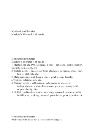 Motivational theories
Maslow’s Hierarchy of needs :
Motivational theories
Maslow’s Hierarchy of needs :
1. Biological and Physiological needs - air, food, drink, shelter,
warmth, sex, sleep, etc.
2. Safety needs - protection from elements, security, order, law,
limits, stability etc.
3. Belongingness and Love needs - work group, family,
affection, relationships etc.
4. Esteem needs - self-esteem, achievement, mastery,
independence, status, dominance, prestige, managerial
responsibility, etc.
5. Self-Actualization needs - realising personal potential, self-
fulfillment, seeking personal growth and peak experiences.
Motivational theories
Problems with Maslow’s Hierarchy of needs :
 