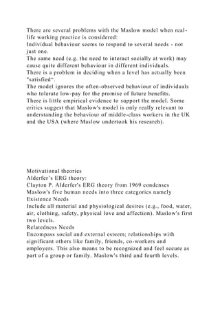 There are several problems with the Maslow model when real-
life working practice is considered:
Individual behaviour seems to respond to several needs - not
just one.
The same need (e.g. the need to interact socially at work) may
cause quite different behaviour in different individuals.
There is a problem in deciding when a level has actually been
"satisfied“.
The model ignores the often-observed behaviour of individuals
who tolerate low-pay for the promise of future benefits.
There is little empirical evidence to support the model. Some
critics suggest that Maslow's model is only really relevant to
understanding the behaviour of middle-class workers in the UK
and the USA (where Maslow undertook his research).
Motivational theories
Alderfer’s ERG theory:
Clayton P. Alderfer's ERG theory from 1969 condenses
Maslow's five human needs into three categories namely
Existence Needs
Include all material and physiological desires (e.g., food, water,
air, clothing, safety, physical love and affection). Maslow's first
two levels.
Relatedness Needs
Encompass social and external esteem; relationships with
significant others like family, friends, co-workers and
employers. This also means to be recognized and feel secure as
part of a group or family. Maslow's third and fourth levels.
 