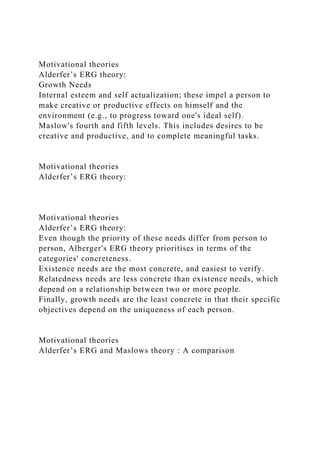 Motivational theories
Alderfer’s ERG theory:
Growth Needs
Internal esteem and self actualization; these impel a person to
make creative or productive effects on himself and the
environment (e.g., to progress toward one's ideal self).
Maslow's fourth and fifth levels. This includes desires to be
creative and productive, and to complete meaningful tasks.
Motivational theories
Alderfer’s ERG theory:
Motivational theories
Alderfer’s ERG theory:
Even though the priority of these needs differ from person to
person, Alberger's ERG theory prioritises in terms of the
categories' concreteness.
Existence needs are the most concrete, and easiest to verify.
Relatedness needs are less concrete than existence needs, which
depend on a relationship between two or more people.
Finally, growth needs are the least concrete in that their specific
objectives depend on the uniqueness of each person.
Motivational theories
Alderfer’s ERG and Maslows theory : A comparison
 