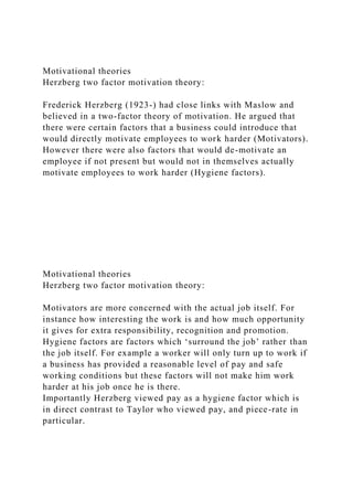 Motivational theories
Herzberg two factor motivation theory:
Frederick Herzberg (1923-) had close links with Maslow and
believed in a two-factor theory of motivation. He argued that
there were certain factors that a business could introduce that
would directly motivate employees to work harder (Motivators).
However there were also factors that would de-motivate an
employee if not present but would not in themselves actually
motivate employees to work harder (Hygiene factors).
Motivational theories
Herzberg two factor motivation theory:
Motivators are more concerned with the actual job itself. For
instance how interesting the work is and how much opportunity
it gives for extra responsibility, recognition and promotion.
Hygiene factors are factors which ‘surround the job’ rather than
the job itself. For example a worker will only turn up to work if
a business has provided a reasonable level of pay and safe
working conditions but these factors will not make him work
harder at his job once he is there.
Importantly Herzberg viewed pay as a hygiene factor which is
in direct contrast to Taylor who viewed pay, and piece-rate in
particular.
 