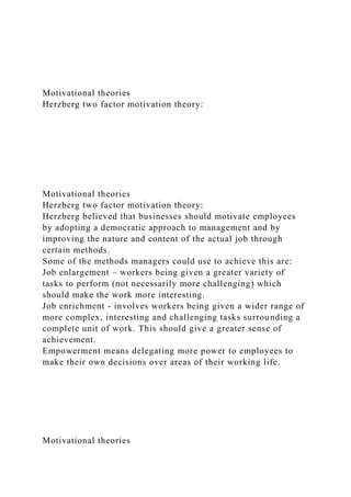 Motivational theories
Herzberg two factor motivation theory:
Motivational theories
Herzberg two factor motivation theory:
Herzberg believed that businesses should motivate employees
by adopting a democratic approach to management and by
improving the nature and content of the actual job through
certain methods.
Some of the methods managers could use to achieve this are:
Job enlargement – workers being given a greater variety of
tasks to perform (not necessarily more challenging) which
should make the work more interesting.
Job enrichment - involves workers being given a wider range of
more complex, interesting and challenging tasks surrounding a
complete unit of work. This should give a greater sense of
achievement.
Empowerment means delegating more power to employees to
make their own decisions over areas of their working life.
Motivational theories
 