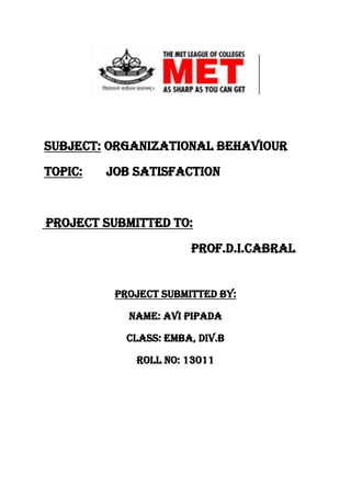 Subject: Organizational Behaviour
Topic:

Job Satisfaction

Project submitted to:
Prof.D.I.Cabral

Project submitted by:
Name: avi pipada
Class: EMBA, Div.B
Roll no: 13011

 