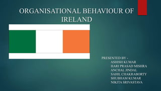 ORGANISATIONAL BEHAVIOUR OF
IRELAND
PRESENTED BY -
ASHISH KUMAR
HARI PRASAD MISHRA
ANCHAL JINDAL
SAHIL CHAKRABORTY
SHUBHAM KUMAR
NIKITA SRIVASTAVA
 