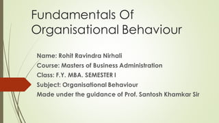 Fundamentals Of
Organisational Behaviour
Name: Rohit Ravindra Nirhali
Course: Masters of Business Administration
Class: F.Y. MBA. SEMESTER I
Subject: Organisational Behaviour
Made under the guidance of Prof. Santosh Khamkar Sir
 