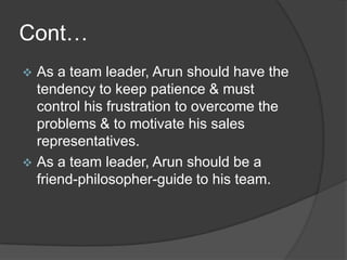 Cont…


As a team leader, Arun should have the
tendency to keep patience & must
control his frustration to overcome the
problems & to motivate his sales
representatives.
 As a team leader, Arun should be a
friend-philosopher-guide to his team.

 