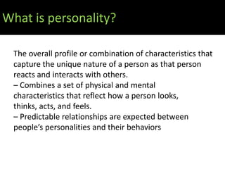 What is personality?

 The overall profile or combination of characteristics that
 capture the unique nature of a person as that person
 reacts and interacts with others.
 – Combines a set of physical and mental
 characteristics that reflect how a person looks,
 thinks, acts, and feels.
 – Predictable relationships are expected between
 people’s personalities and their behaviors
 