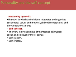 Personality and the self-concept


    – Personality dynamics.
    •The ways in which an individual integrates and organizes
    social traits, values and motives ,personal conceptions, and
    emotional adjustments.
    – Self-concept.
    • The view individuals have of themselves as physical,
    social, and spiritual or moral beings.
    • Self-esteem.
    • Self-efficacy.
 