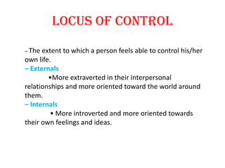 Locus of control

– The extent to which a person feels able to control his/her
own life.
– Externals
        •More extraverted in their interpersonal
relationships and more oriented toward the world around
them.
– Internals
         • More introverted and more oriented towards
their own feelings and ideas.
 