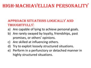 high-Machiavellian personality

 Approach situations logically and
 thoughtfully:
 a) Are capable of lying to achieve personal goals.
 b) Are rarely swayed by loyalty, friendships, past
    promises, or others’ opinions.
 c) Are skilled at influencing others.
 d) Try to exploit loosely structured situations.
 e) Perform in a perfunctory or detached manner in
    highly structured situations.
 