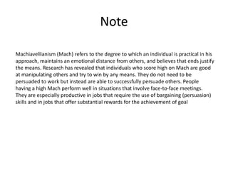 Note

Machiavellianism (Mach) refers to the degree to which an individual is practical in his
approach, maintains an emotional distance from others, and believes that ends justify
the means. Research has revealed that individuals who score high on Mach are good
at manipulating others and try to win by any means. They do not need to be
persuaded to work but instead are able to successfully persuade others. People
having a high Mach perform well in situations that involve face-to-face meetings.
They are especially productive in jobs that require the use of bargaining (persuasion)
skills and in jobs that offer substantial rewards for the achievement of goal
 
