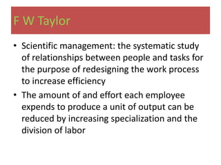 F W Taylor
• Scientific management: the systematic study
  of relationships between people and tasks for
  the purpose of redesigning the work process
  to increase efficiency
• The amount of and effort each employee
  expends to produce a unit of output can be
  reduced by increasing specialization and the
  division of labor
 