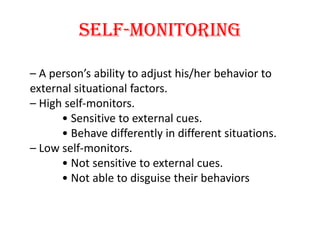 Self-monitoring

– A person’s ability to adjust his/her behavior to
external situational factors.
– High self-monitors.
      • Sensitive to external cues.
      • Behave differently in different situations.
– Low self-monitors.
      • Not sensitive to external cues.
      • Not able to disguise their behaviors
 