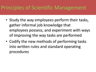 Principles of Scientific Management

 • Study the way employees perform their tasks,
   gather informal job knowledge that
   employees possess, and experiment with ways
   of improving the way tasks are performed
 • Codify the new methods of performing tasks
   into written rules and standard operating
   procedures
 