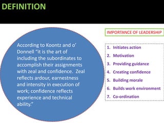 DEFINITION

                                    IMPORTANCE OF LEADERSHIP

   According to Koontz and o’       1. Initiates action
   Donnell “it is the art of
                                    2. Motivation
   including the subordinates to
   accomplish their assignments     3. Providing guidance
   with zeal and confidence. Zeal   4. Creating confidence
   reflects ardour, earnestness     5. Building morale
   and intensity in execution of
                                    6. Builds work environment
   work; confidence reflects
   experience and technical         7. Co-ordination
   ability.”
 