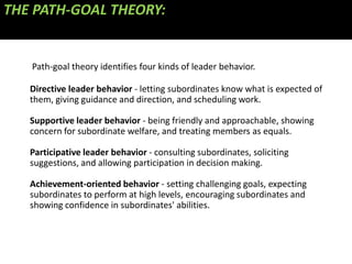 THE PATH-GOAL THEORY:


   Path-goal theory identifies four kinds of leader behavior.

   Directive leader behavior - letting subordinates know what is expected of
   them, giving guidance and direction, and scheduling work.

   Supportive leader behavior - being friendly and approachable, showing
   concern for subordinate welfare, and treating members as equals.

   Participative leader behavior - consulting subordinates, soliciting
   suggestions, and allowing participation in decision making.

   Achievement-oriented behavior - setting challenging goals, expecting
   subordinates to perform at high levels, encouraging subordinates and
   showing confidence in subordinates' abilities.
 