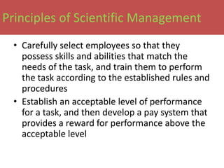 Principles of Scientific Management
 • Carefully select employees so that they
   possess skills and abilities that match the
   needs of the task, and train them to perform
   the task according to the established rules and
   procedures
 • Establish an acceptable level of performance
   for a task, and then develop a pay system that
   provides a reward for performance above the
   acceptable level
 