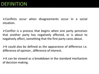 DEFINITION

Conflicts occur when disagreements occur in a social
situation.

Conflict is a process that begins when one party perceives
that another party has negatively affected, or is about to
negatively affect, something that the first party cares about.

It could also be defined as the appearance of difference i.e.
difference of opinion , difference of interest.

It can be viewed as a breakdown in the standard mechanism
of decision making.
 