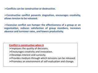 Conflicts can be constructive or destructive.

Constructive conflict prevents stagnation, encourages creativity,
allows tension to be released.

Excessive conflict can hamper the effectiveness of a group or an
organization, reduces satisfaction of group members, increases
absence and turnover rates, and lowers productivity.




    Conflict is constructive when it
    Improves the quality of decisions.
    Encourages creativity and innovation.
    Develops interest and curiosity.
    Provides medium through which tensions can be released.
    Promotes an environment of self-evaluation and change.
 