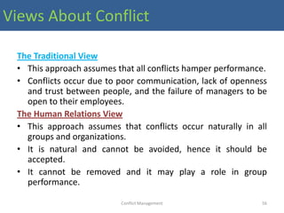 Views About Conflict

 The Traditional View
 • This approach assumes that all conflicts hamper performance.
 • Conflicts occur due to poor communication, lack of openness
   and trust between people, and the failure of managers to be
   open to their employees.
 The Human Relations View
 • This approach assumes that conflicts occur naturally in all
   groups and organizations.
 • It is natural and cannot be avoided, hence it should be
   accepted.
 • It cannot be removed and it may play a role in group
   performance.

                          Conflict Management                56
 