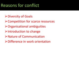 Reasons for conflict

  Diversity of Goals
  Competition for scarce resources
  Organisational ambiguities
  Introduction to change
  Nature of Communication
  Difference in work orientation
 