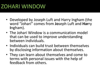 ZOHARI WINDOW

 • Developed by Joseph Luft and Harry Ingham (the
   word “Johari” comes from Joseph Luft and Harry
   Ingham).
 • The Johari Window is a communication model
   that can be used to improve understanding
   between individuals.
 • Individuals can build trust between themselves
   by disclosing information about themselves.
 • They can learn about themselves and come to
   terms with personal issues with the help of
   feedback from others.
 