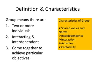 Definition & Characteristics
Group means there are   Characteristics of Group
1. Two or more          Shared values and
   individuals          Norms
2. Interacting &        Interdependence
                        Interaction
   interdependent       Activities
3. Come together to     Conformity
   achieve particular
   objectives.
 
