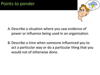 Points to ponder



   A. Describe a situation where you saw evidence of
      power or influence being used in an organization

   B. Describe a time when someone influenced you to
      act a particular way or do a particular thing that you
      would not of otherwise done.
 