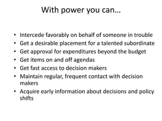 With power you can…

• Intercede favorably on behalf of someone in trouble
• Get a desirable placement for a talented subordinate
• Get approval for expenditures beyond the budget
• Get items on and off agendas
• Get fast access to decision makers
• Maintain regular, frequent contact with decision
  makers
• Acquire early information about decisions and policy
  shifts
 