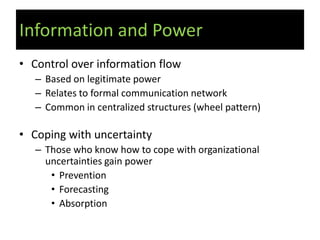 Information and Power
• Control over information flow
   – Based on legitimate power
   – Relates to formal communication network
   – Common in centralized structures (wheel pattern)

• Coping with uncertainty
   – Those who know how to cope with organizational
     uncertainties gain power
      • Prevention
      • Forecasting
      • Absorption
 