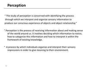 Perception

“ The study of perception is concerned with identifying the process
 through which we interpret and organize sensory information to
produce our conscious experience of objects and object relationship.”

“ Perception is the process of receiving information about and making sense
   of the world around us. It involves deciding which information to notice,
   how to categorize this information and how to interpret it within the
   framework of existing knowledge.

“ A process by which individuals organize and interpret their sensory
   impressions in order to give meaning to their environment.




 82
 
