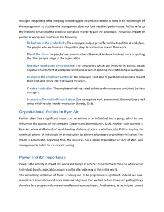 indulgedintopoliticsinthe companyinordertogain the undue attentionor come in to the limelight of
the management so that they the management does not look into their performance. Politics refer to
the irrational behaviorof the peopleatworkplace inordertogain the advantage.The variousimpactsof
politics at workplace results into the following:
Reduction in theproductivity:The employeesoutputgetsaffecteddue topoliticsatworkplace.
The people who are involved into politics plays less attention toward their work.
Divert the focus:the people loseconcentrationattheirworkandnow involved more in spoiling
the other people image in the organization.
Negative workplace environment: The employees which are involved in politics create
negative environment at workplace which also results in spoiling the relationship at workplace.
Change in the employee’s attitude:The employee isnotable togive theirfull potential toward
their work and losses interest toward the work.
Creates frustration:The employeesfeel frustratedastheirperformancesare unnoticed by their
managers.
Increase in De-motivation and stress:Due to negative work environment the employees feel
stress which results into de-motivation (Juneja, 2018).
Organizational Politics in Ryan Air
Politics often has a significant impact on the actions of an individual and a group, which in turn
influences the success of the company (Geppert and Dörrenbächer, 2014). Another such business is
Ryan Air,where staff who don't work hard use dishonest tactics to win their jobs. Politics implies the
unethical actions of individuals in an institution to achieve advantages beyond their influence. The
mood is pessimistic. Regarding this, the business has a broad organization of tons of staff, and
management is liable for its smooth running.
Power and its’ Importance
Poweristhe activity to impact the works and doings of others. The term Power material wherever at
individual, bunch, association, country on the alternate way to the entire world.
The compelling utilization of force is turning out to be progressively significant. Indeed, we have
complimentassociations and more cross-useful groups than we had before. However, getting things
done ina less-progressiveframeworkreallyrequiresmore impact.Furthermore,astechniquesturnout
 
