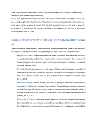 to be more muddled,the significance andtrouble of powerful executionincrement in like manner . . .
In this way, welcome to this present reality.
Power is an aspect that influences individuals' actions and even the team's operational success. The
powercan be explainedasthe alterationof the actionsof certainindividualsorclasses in the best way
they want, without needing to adjust their conduct appropriately or not. As long as power is
concerned, it is obvious that the more an individual or team has control, the more it affects the
company (Muchiri, et. al., 2017).
Sources of Power given by French and Raven & its Application in Ryan
Air
There are the five types in power theory of French and Raven Legitimate power, Coercive power,
Reward power, power, Information power, Expert power. These are briefly explained below:
Legitimate Power:Legitimatepoweristhatpowerthatderivesfrom the formal position, it
isunpredictable and unstable. If the person loses its position immediately the powers vanish.
The same happeninRyanAirthat if higherauthoritieslose itspositiontheirpowersimmediately
disappear (Walford, 2018).
Reward Power: Reward power is the power of higher authorities to give some kind of
rewardsintermsof Raises,promotions,trainingtoenhance the productivity of the employees.
This power effective for some time and Ryan Air to motivate their employees use that power
(Miner, 2015).
Coercive Power: Coercive power is the power of the higher authorities force to obey the
commands by chiding the employee if the employee denies following the orders. It uses the
methodof coercion.Itleavesthe negative impact,if anyorganizationsuchas Ryan Air follows it
the rate of absenteeism and turnover increases and it affects the health of the organization
(Luthans, et. al., 2015).
InformationPower:Informationpowerisweaponinmodernworldtogainthe supremacy.
Powercomesfromto manipulate,toshare andto conceal itbecause thisinformationbeneficial
for all.RyanAirgives important information to higher authorities only (Mazanec, et. al., 2015).
 