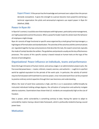 Expert Power:If the personhasthe knowledge and command over subject then the person
demands everywhere. It gives the strength to a person become more powerful and being a
technical organization the pilots and aeronautical engineers use expert power in Ryan Air
(Walford, 2018).
Power in Ryan Air
In RyanAir’scontext,itcouldbe seenthatemployeeswithhighpower,particularlyseniormanagement,
are highlypoweredtocontrol the process.Whena powerful leader leads the whole team the behavior
of employees might change.
Ryan Air consists of large functional or specific areas organized by a small group from top managers, a
highdegree of formalizationandstandardization.The activitiesof the activitiesandthe communications
are regulated together by laws and procedures that describe the task, the expert concerned, typically
the mode of contact besidesthe settlers.The guidelinesandprotocolsusuallyare the key effectiveness
processes. The success of this specific society is based instead on human traits on the logic of the
division of and obligation.
Organizational Power influence on individuals, teams and performance
Giventhe huge intricacies of human instinct, and various stages in an administration project cycle, the
five essential powerbases — master,referent, reward, coercive, and authentic — ought to in a perfect
world be applied equivalent to the periods of the work cycle. In particular, the activity of control
requiresformal powerwithleasthotel to coercive power, since instructed work force can be prepared
to practice ordinary control capacities through their own keenness and understanding.
Where the level of work force autonomy is high, and this is so in associations staffed broadly by
instructed individuals holding college degrees, the utilization of compulsion and authority instigate
adverse outcomes. Examinations have shown that U.S. residents are exceptionally high on the size of
freedom.
Data is power, while vulnerability is something contrary to data. Having the option to adapt to
vulnerability implies having a decent data framework, which is profoundly related to having a sound
power base.
Motivation
 
