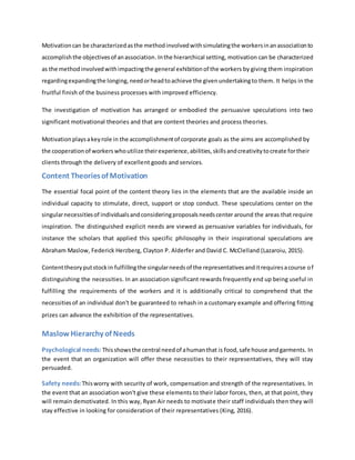 Motivationcan be characterizedasthe methodinvolvedwithsimulatingthe workersinanassociationto
accomplishthe objectivesof anassociation.Inthe hierarchical setting, motivation can be characterized
as the methodinvolvedwithimpactingthe general exhibitionof the workers by giving them inspiration
regardingexpandingthe longing,needorheadtoachieve the givenundertakingto them. It helps in the
fruitful finish of the business processes with improved efficiency.
The investigation of motivation has arranged or embodied the persuasive speculations into two
significant motivational theories and that are content theories and process theories.
Motivationplaysakeyrole in the accomplishmentof corporate goals as the aims are accomplished by
the cooperationof workerswhoutilize theirexperience,abilities,skillsandcreativitytocreate fortheir
clients through the delivery of excellent goods and services.
Content Theoriesof Motivation
The essential focal point of the content theory lies in the elements that are the available inside an
individual capacity to stimulate, direct, support or stop conduct. These speculations center on the
singularnecessitiesof individualsandconsideringproposalsneedscenter around the areas that require
inspiration. The distinguished explicit needs are viewed as persuasive variables for individuals, for
instance the scholars that applied this specific philosophy in their inspirational speculations are
Abraham Maslow, Federick Herzberg, Clayton P. Alderfer and David C. McClelland (Lazaroiu, 2015).
Contenttheoryputstockin fulfillingthe singularneedsof the representativesanditrequiresacourse of
distinguishing the necessities. In an association significant rewards frequently end up being useful in
fulfilling the requirements of the workers and it is additionally critical to comprehend that the
necessitiesof an individual don't be guaranteed to rehash in a customary example and offering fitting
prizes can advance the exhibition of the representatives.
Maslow Hierarchy of Needs
Psychological needs: Thisshowsthe central needof ahumanthat is food,safe house andgarments. In
the event that an organization will offer these necessities to their representatives, they will stay
persuaded.
Safety needs:Thisworry with security of work, compensation and strength of the representatives. In
the event that an association won't give these elements to their labor forces, then, at that point, they
will remain demotivated. In this way, Ryan Air needs to motivate their staff individuals then they will
stay effective in looking for consideration of their representatives (King, 2016).
 