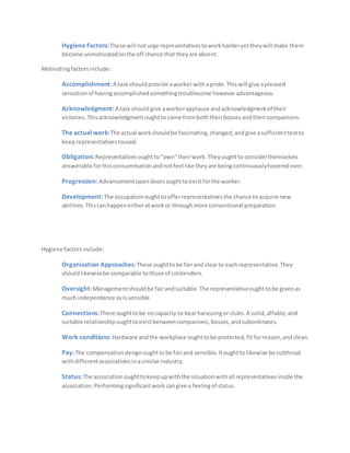 Hygiene Factors:These will noturge representativestoworkharderyettheywill make them
become unmotivatedonthe off chance that theyare absent.
Motivatingfactorsinclude:
Accomplishment:A taskshouldprovide aworkerwithapride.Thiswill give apleased
sensationof havingaccomplishedsomethingtroublesome howeveradvantageous.
Acknowledgment:A taskshouldgive aworkerapplause andacknowledgmentof their
victories.Thisacknowledgmentoughttocome fromboththeirbossesandtheircompanions.
The actual work:The actual workshouldbe fascinating,changed,andgive asufficienttestto
keeprepresentativesroused.
Obligation: Representativesoughtto"own"theirwork.Theyoughtto considerthemselves
answerable forthisconsummationandnotfeel like theyare beingcontinuouslyhoveredover.
Progression:Advancementopendoors oughttoexistforthe worker.
Development:The occupationoughttoofferrepresentativesthe chance toacquire new
abilities.Thiscanhappeneitheratworkor throughmore conventional preparation.
Hygiene factorsinclude:
Organization Approaches:These oughttobe fairand clearto eachrepresentative.They
shouldlikewisebe comparable tothose of contenders.
Oversight:Managementshouldbe fairandsuitable.The representativeoughttobe givenas
much independence asissensible.
Connections:There oughttobe nocapacity to bearharassingor clubs.A solid,affable,and
suitable relationshipoughttoexistbetweencompanions,bosses,andsubordinates.
Work conditions: Hardware andthe workplace oughttobe protected,fitforreason,andclean.
Pay:The compensationdesignoughttobe fairand sensible.Itoughttolikewise be cutthroat
withdifferentassociationsinasimilarindustry.
Status:The associationoughttokeepupwiththe situationwithall representativesinside the
association.Performingsignificantworkcangive a feelingof status.
 