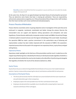 Security:workersshouldfeel thattheiroccupationissecure andtheyare notunderthe steady
dangerof beinglaid-off.
At the same time, the Ryan Air can apply Herzberg’s two factor theory of motivating their personnel.
They can determine some factors that help in creating job satisfaction. These are responsibility,
achievement,advancement,recognition,etc.if theywill provide all these things to their staff members
then their team members will remain satisfied and motivated properly
Process Theories of Motivation
Process theories essentially center on giving a depiction and an investigation of the cycle that can be
continued to invigorate, maintained, coordinated and halted. Among the process theories the
transcendent ones are support and objective setting speculations and anticipation and value
hypotheses.Processtheories additionally incorporate conduct model and OBMor Hierarchical Change
in behavior patterns research stresses over the logical methodology of the social model. According to
the specialists OBM has made a positive commitment in the authoritative way of behaving and
representative conduct has been totally improved with the execution of OBM in the association.
Importantprocesstheoriesdiscussedinthisassignment are expectancy theory, equity theory and goal
setting theory.
Expectancy Theory
Expectancy model spotlights on the likeliness of the presentation and the result. It underlines on the
singularwayof behavingandas indicatedbythistheoryanindividualconcludesregardlessof whether a
task can be achieved,whetherthe resultcan be treated as the aftereffect of performing and alongside
that regardless of whether the result will be attractive (Soltaniet al, 2014).
Equity Theory
Equitytheoryfocusesondeterminingwhetherthe distributionof resourcesisfairtobothrelational
partners.Equityismeasuredbycomparingthe ratioof contributionsandbenefitsforeachperson.
Assumptions of theEquity Theory
 The theorydemonstratesthatthe individualsare concernedbothwiththeirownrewardsand
alsowithwhatothersget intheircomparison.
 Employeesexpectafairand equitablereturnfortheircontributiontotheirjobs.
 Employeesdecide whattheirequitable returnshouldbe aftercomparingtheirinputsand
outcomeswiththose of theircolleagues.
 