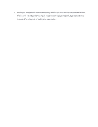  Employeeswhoperceive themselvesasbeinginaninequitablescenariowill attempttoreduce
the inequityeitherbydistortinginputsand/oroutcomespsychologically, bydirectlyaltering
inputsand/oroutputs,orby quittingthe organization.
 
